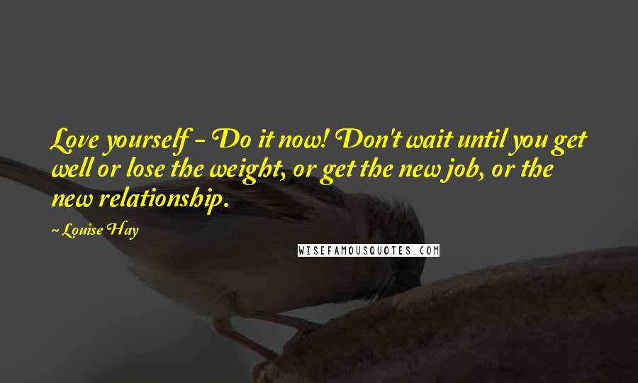 Louise Hay Quotes: Love yourself - Do it now! Don't wait until you get well or lose the weight, or get the new job, or the new relationship.