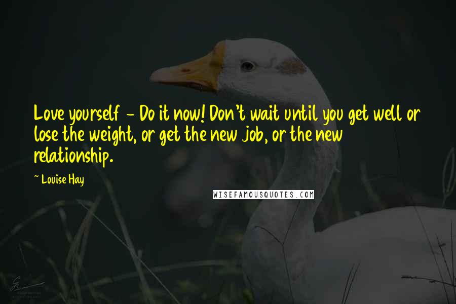 Louise Hay Quotes: Love yourself - Do it now! Don't wait until you get well or lose the weight, or get the new job, or the new relationship.