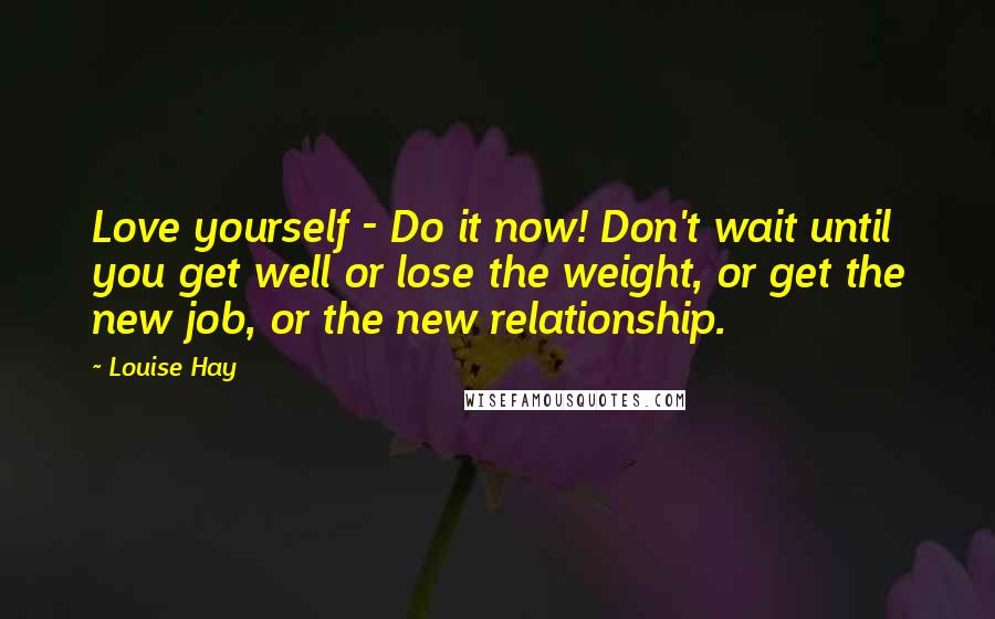 Louise Hay Quotes: Love yourself - Do it now! Don't wait until you get well or lose the weight, or get the new job, or the new relationship.
