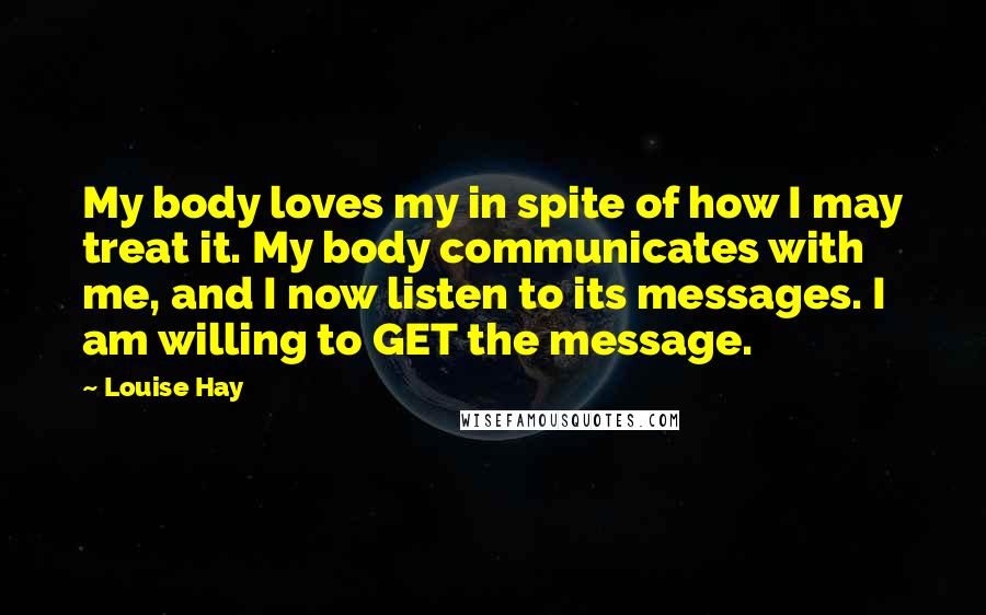 Louise Hay Quotes: My body loves my in spite of how I may treat it. My body communicates with me, and I now listen to its messages. I am willing to GET the message.