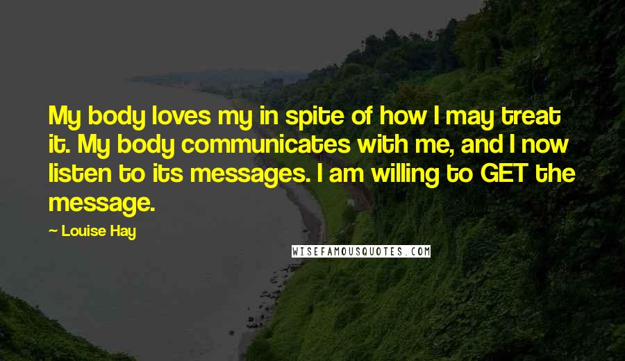 Louise Hay Quotes: My body loves my in spite of how I may treat it. My body communicates with me, and I now listen to its messages. I am willing to GET the message.