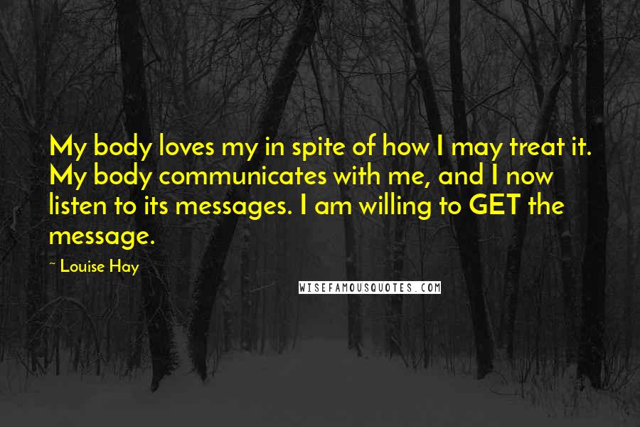 Louise Hay Quotes: My body loves my in spite of how I may treat it. My body communicates with me, and I now listen to its messages. I am willing to GET the message.