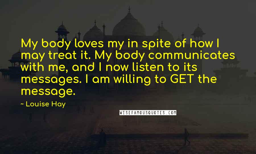 Louise Hay Quotes: My body loves my in spite of how I may treat it. My body communicates with me, and I now listen to its messages. I am willing to GET the message.