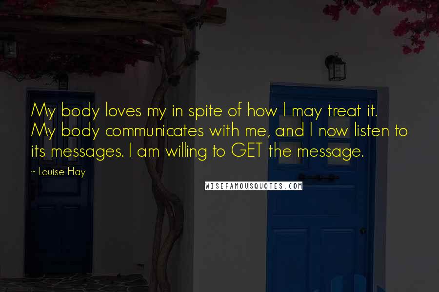 Louise Hay Quotes: My body loves my in spite of how I may treat it. My body communicates with me, and I now listen to its messages. I am willing to GET the message.