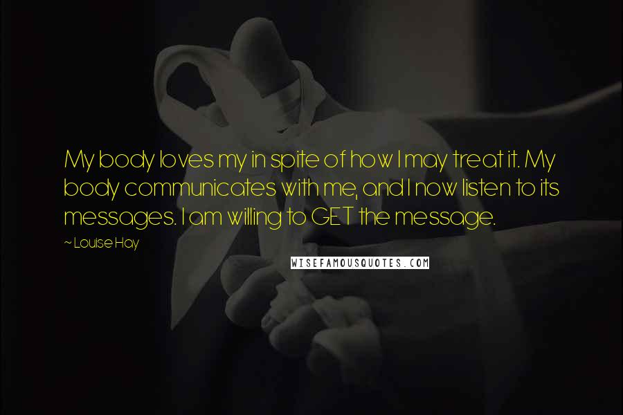 Louise Hay Quotes: My body loves my in spite of how I may treat it. My body communicates with me, and I now listen to its messages. I am willing to GET the message.