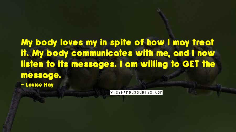 Louise Hay Quotes: My body loves my in spite of how I may treat it. My body communicates with me, and I now listen to its messages. I am willing to GET the message.