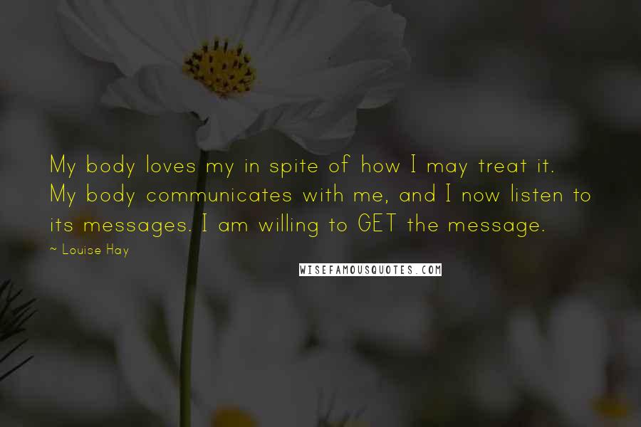 Louise Hay Quotes: My body loves my in spite of how I may treat it. My body communicates with me, and I now listen to its messages. I am willing to GET the message.