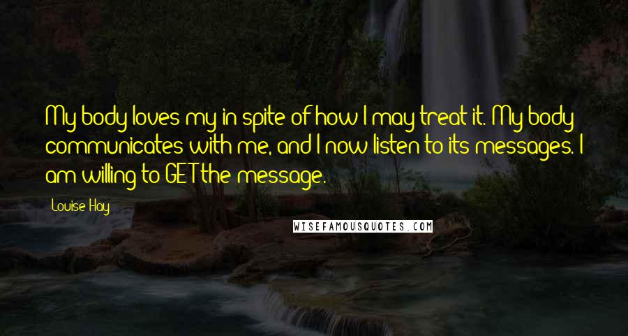 Louise Hay Quotes: My body loves my in spite of how I may treat it. My body communicates with me, and I now listen to its messages. I am willing to GET the message.