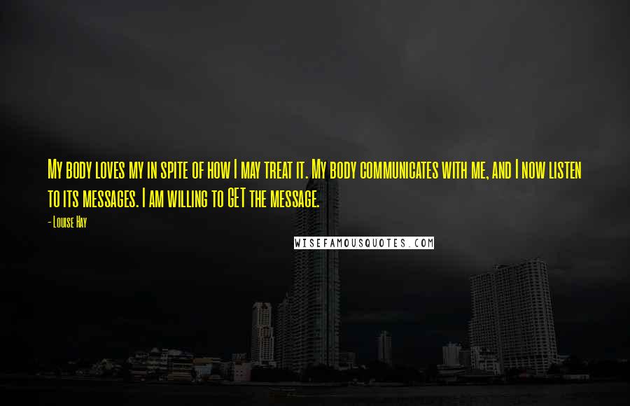Louise Hay Quotes: My body loves my in spite of how I may treat it. My body communicates with me, and I now listen to its messages. I am willing to GET the message.