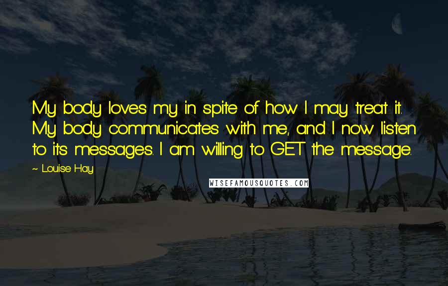 Louise Hay Quotes: My body loves my in spite of how I may treat it. My body communicates with me, and I now listen to its messages. I am willing to GET the message.