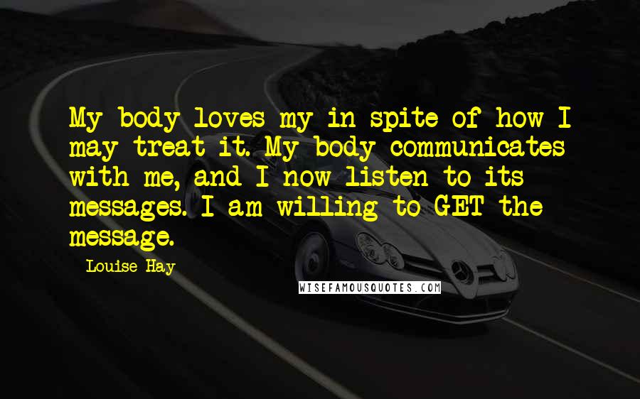 Louise Hay Quotes: My body loves my in spite of how I may treat it. My body communicates with me, and I now listen to its messages. I am willing to GET the message.