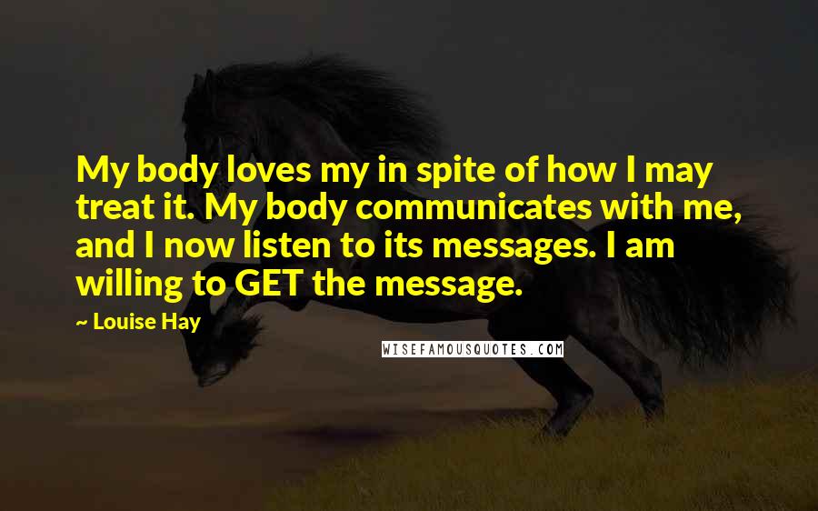 Louise Hay Quotes: My body loves my in spite of how I may treat it. My body communicates with me, and I now listen to its messages. I am willing to GET the message.