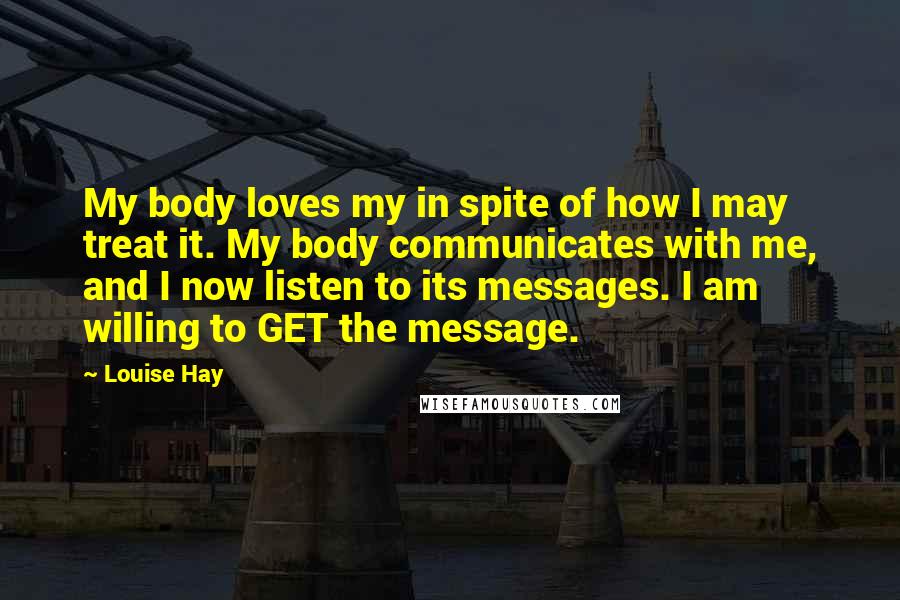 Louise Hay Quotes: My body loves my in spite of how I may treat it. My body communicates with me, and I now listen to its messages. I am willing to GET the message.