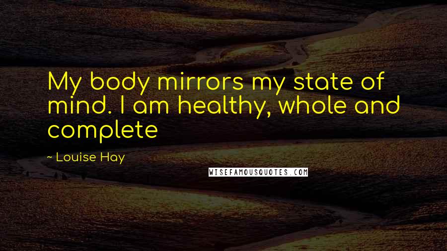 Louise Hay Quotes: My body mirrors my state of mind. I am healthy, whole and complete