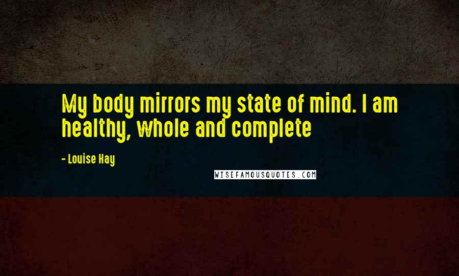 Louise Hay Quotes: My body mirrors my state of mind. I am healthy, whole and complete