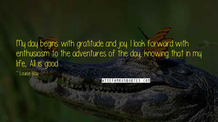Louise Hay Quotes: My day begins with gratitude and joy. I look forward with enthusiasm to the adventures of the day, knowing that in my life, All is good.