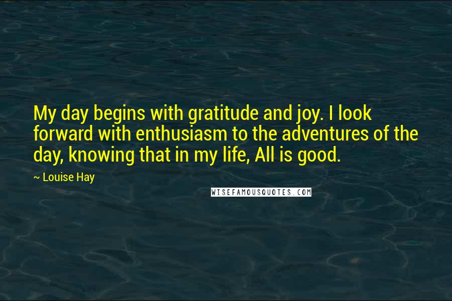 Louise Hay Quotes: My day begins with gratitude and joy. I look forward with enthusiasm to the adventures of the day, knowing that in my life, All is good.