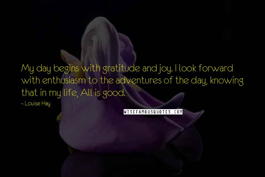 Louise Hay Quotes: My day begins with gratitude and joy. I look forward with enthusiasm to the adventures of the day, knowing that in my life, All is good.