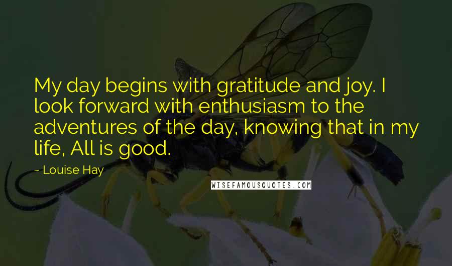 Louise Hay Quotes: My day begins with gratitude and joy. I look forward with enthusiasm to the adventures of the day, knowing that in my life, All is good.