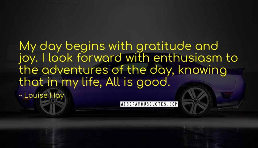 Louise Hay Quotes: My day begins with gratitude and joy. I look forward with enthusiasm to the adventures of the day, knowing that in my life, All is good.