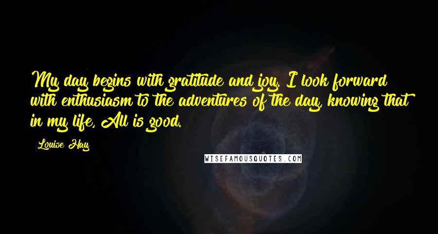 Louise Hay Quotes: My day begins with gratitude and joy. I look forward with enthusiasm to the adventures of the day, knowing that in my life, All is good.