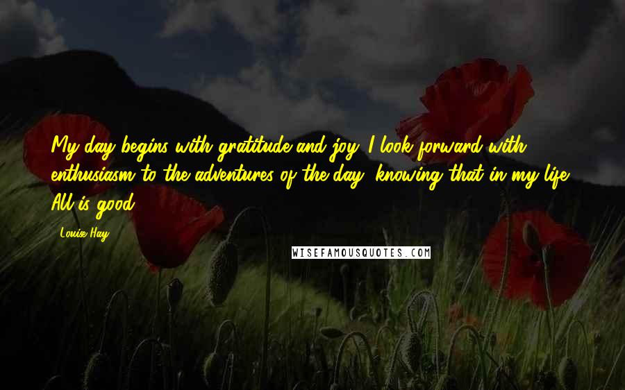 Louise Hay Quotes: My day begins with gratitude and joy. I look forward with enthusiasm to the adventures of the day, knowing that in my life, All is good.