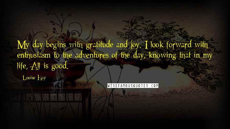 Louise Hay Quotes: My day begins with gratitude and joy. I look forward with enthusiasm to the adventures of the day, knowing that in my life, All is good.