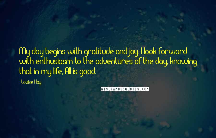 Louise Hay Quotes: My day begins with gratitude and joy. I look forward with enthusiasm to the adventures of the day, knowing that in my life, All is good.