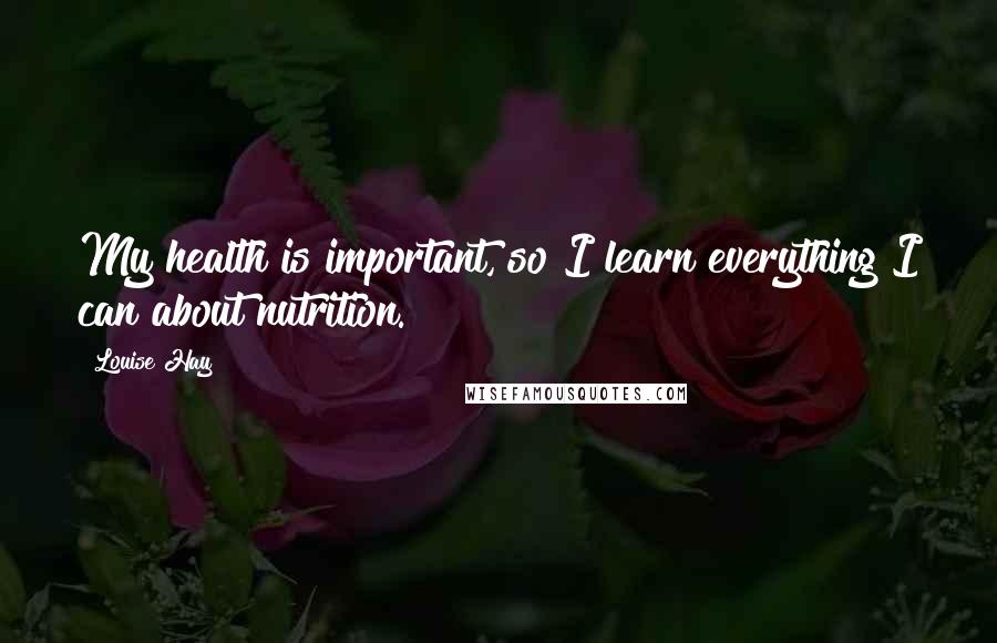 Louise Hay Quotes: My health is important, so I learn everything I can about nutrition.