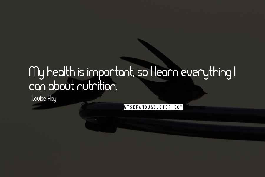 Louise Hay Quotes: My health is important, so I learn everything I can about nutrition.