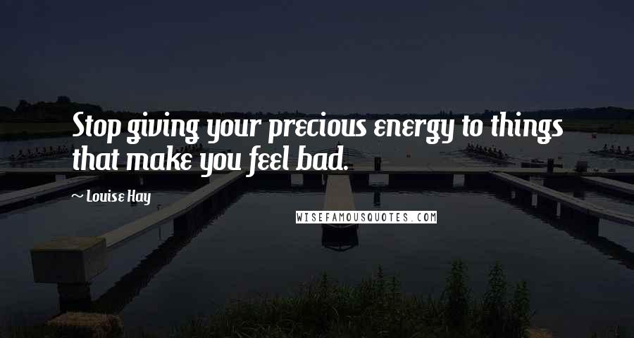 Louise Hay Quotes: Stop giving your precious energy to things that make you feel bad.