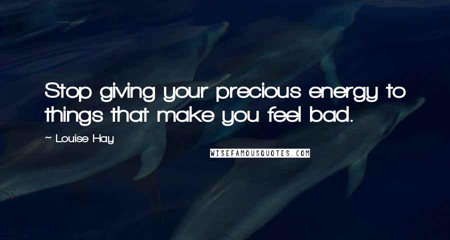 Louise Hay Quotes: Stop giving your precious energy to things that make you feel bad.