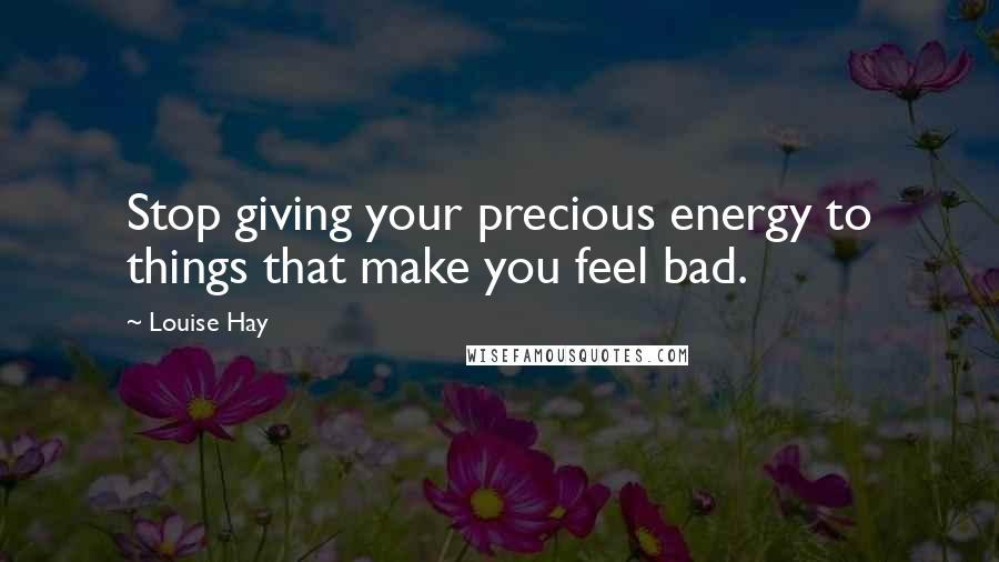 Louise Hay Quotes: Stop giving your precious energy to things that make you feel bad.