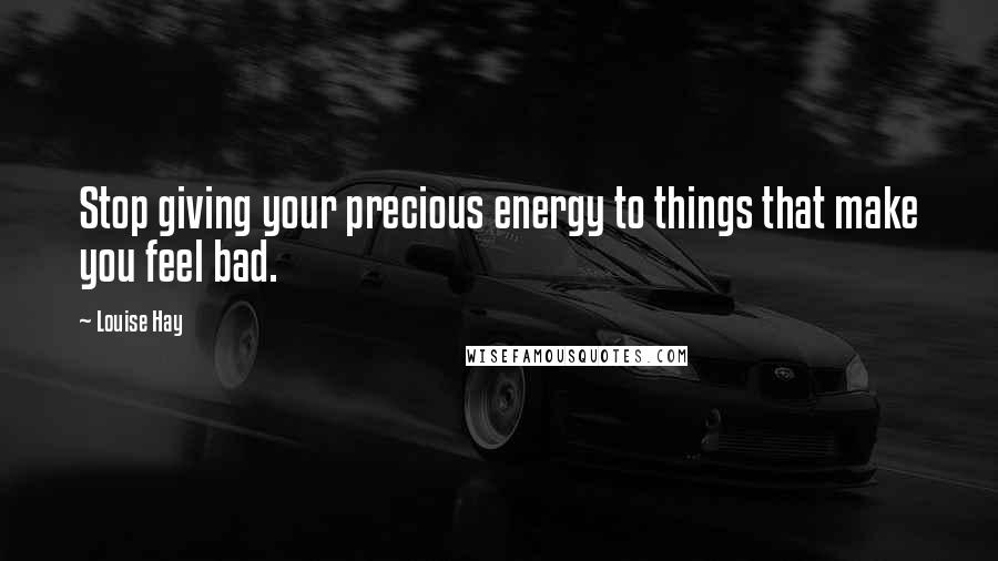 Louise Hay Quotes: Stop giving your precious energy to things that make you feel bad.