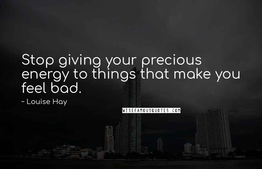 Louise Hay Quotes: Stop giving your precious energy to things that make you feel bad.