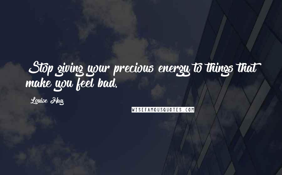 Louise Hay Quotes: Stop giving your precious energy to things that make you feel bad.