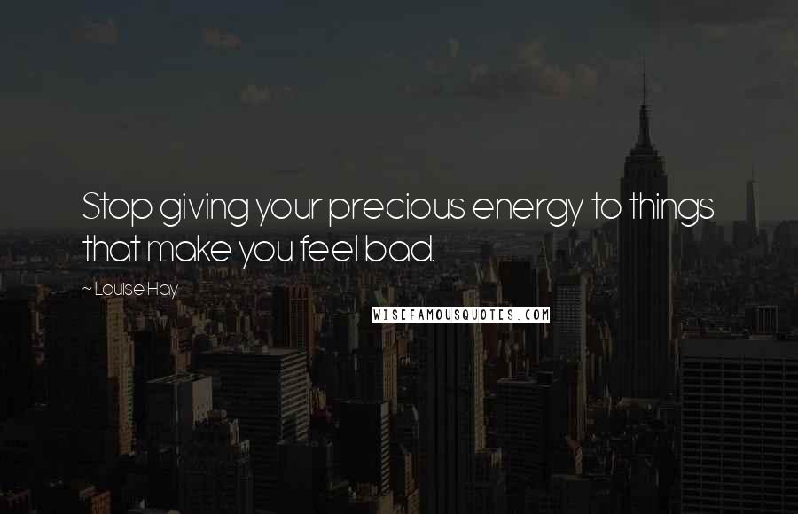 Louise Hay Quotes: Stop giving your precious energy to things that make you feel bad.