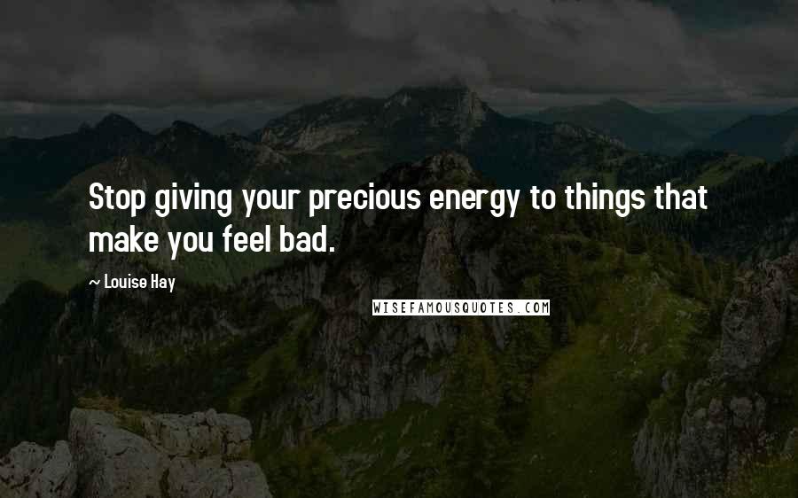 Louise Hay Quotes: Stop giving your precious energy to things that make you feel bad.