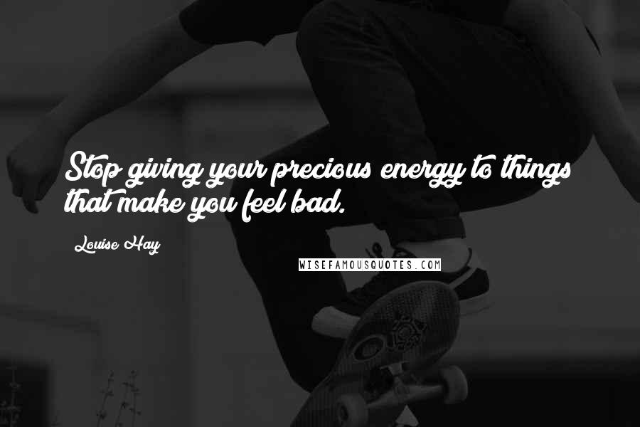 Louise Hay Quotes: Stop giving your precious energy to things that make you feel bad.