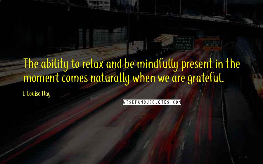 Louise Hay Quotes: The ability to relax and be mindfully present in the moment comes naturally when we are grateful.