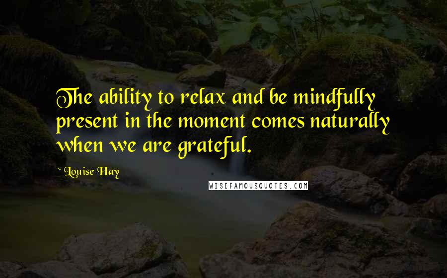 Louise Hay Quotes: The ability to relax and be mindfully present in the moment comes naturally when we are grateful.