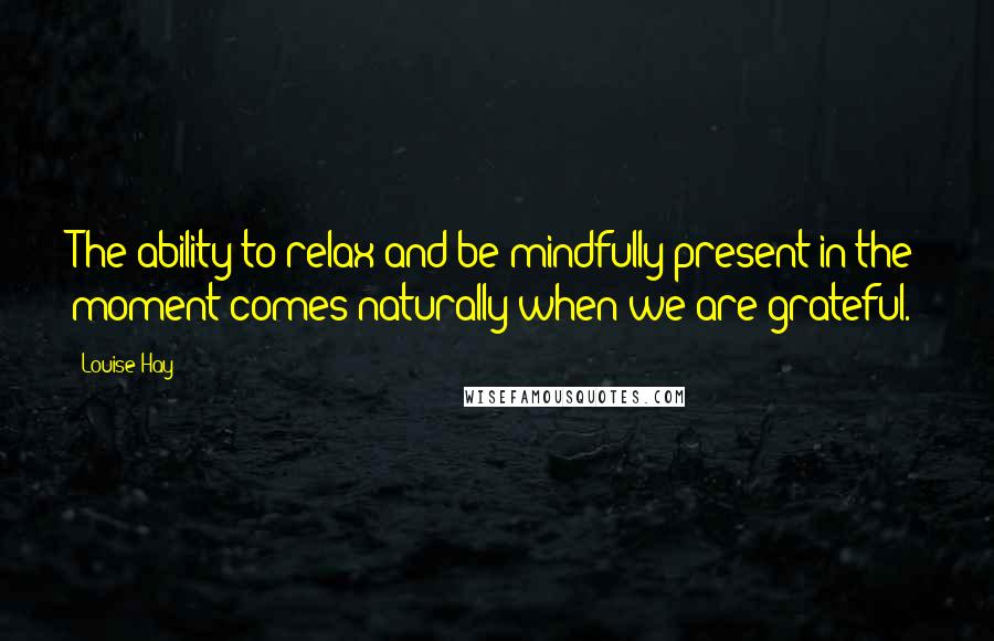 Louise Hay Quotes: The ability to relax and be mindfully present in the moment comes naturally when we are grateful.