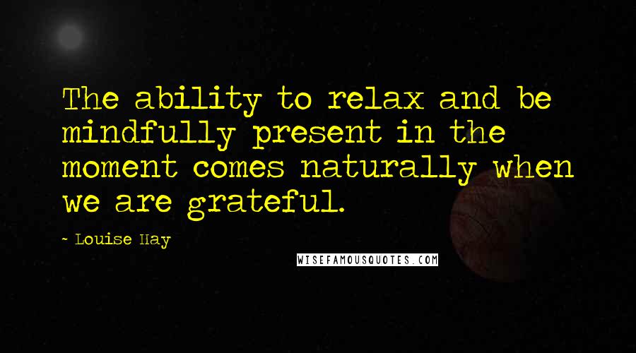 Louise Hay Quotes: The ability to relax and be mindfully present in the moment comes naturally when we are grateful.