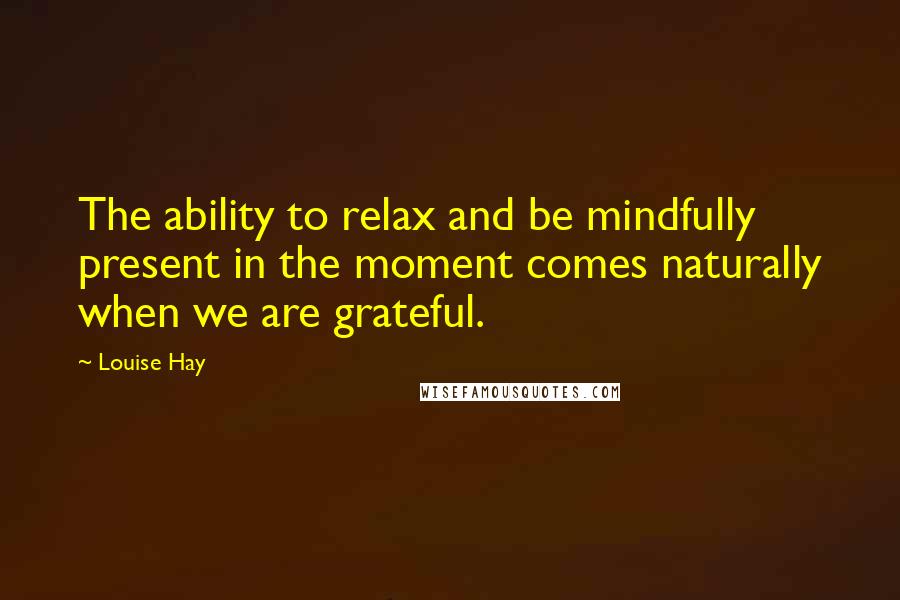 Louise Hay Quotes: The ability to relax and be mindfully present in the moment comes naturally when we are grateful.