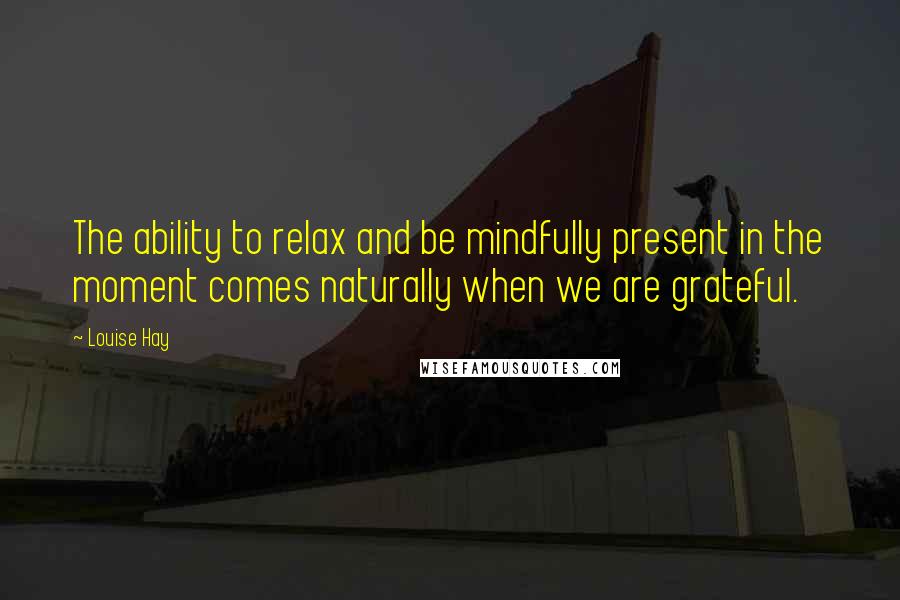 Louise Hay Quotes: The ability to relax and be mindfully present in the moment comes naturally when we are grateful.