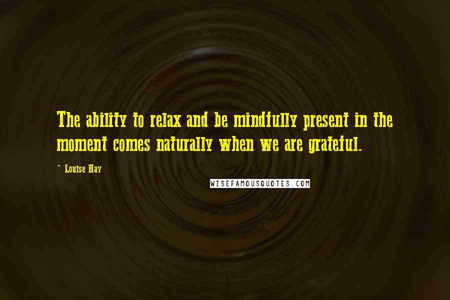 Louise Hay Quotes: The ability to relax and be mindfully present in the moment comes naturally when we are grateful.