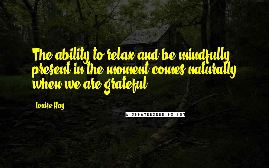 Louise Hay Quotes: The ability to relax and be mindfully present in the moment comes naturally when we are grateful.