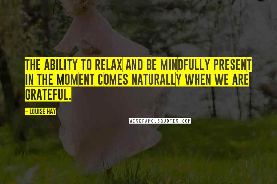 Louise Hay Quotes: The ability to relax and be mindfully present in the moment comes naturally when we are grateful.