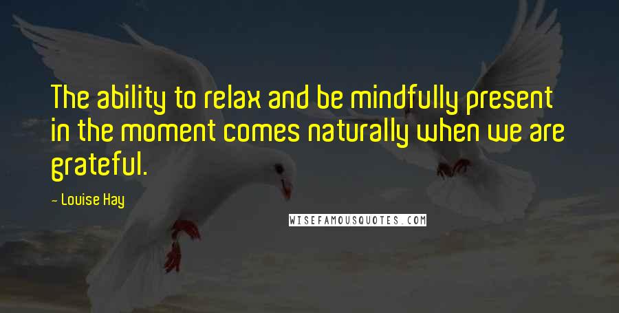 Louise Hay Quotes: The ability to relax and be mindfully present in the moment comes naturally when we are grateful.