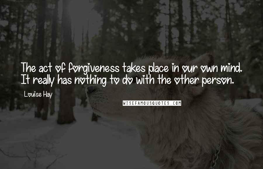 Louise Hay Quotes: The act of forgiveness takes place in our own mind. It really has nothing to do with the other person.